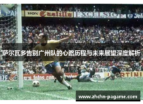 萨尔瓦多告别广州队的心路历程与未来展望深度解析
