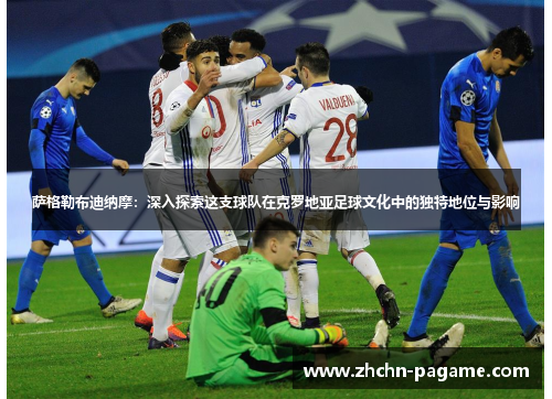 萨格勒布迪纳摩:深入探索这支球队在克罗地亚足球文化中的独特地位与影响 萨格勒布迪纳摩:深入探索这支球队在克罗地亚足球文化中的独特地位与影响