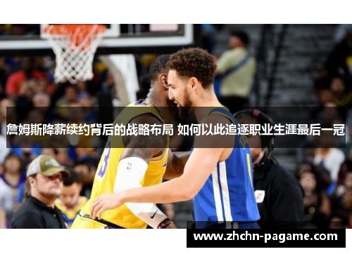 詹姆斯降薪续约背后的战略布局 如何以此追逐职业生涯最后一冠