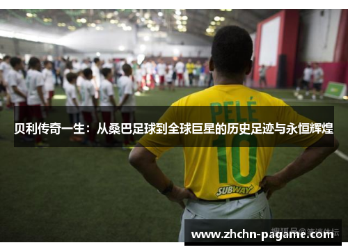贝利传奇一生：从桑巴足球到全球巨星的历史足迹与永恒辉煌